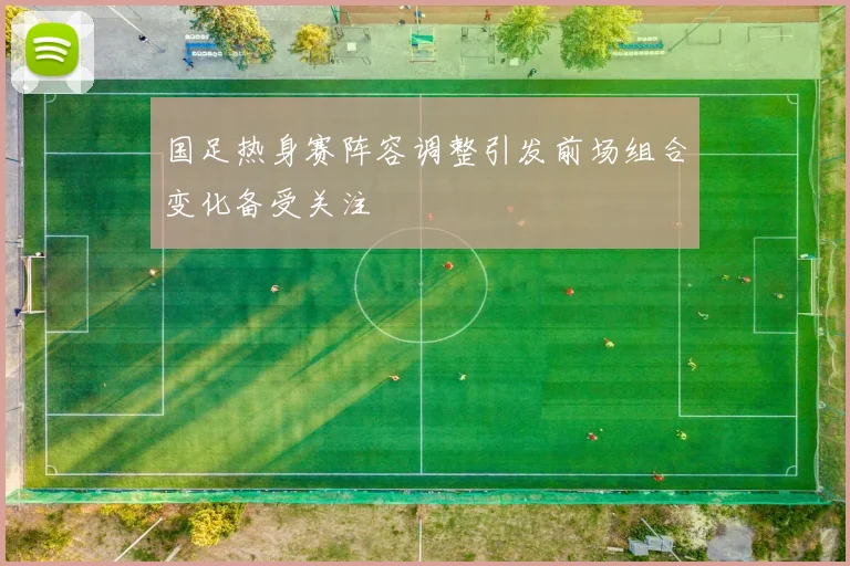国足热身赛阵容调整引发前场组合变化备受关注