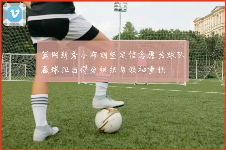 篮网新秀小布朗坚定信念愿为球队赢球担当得分组织与领袖重任