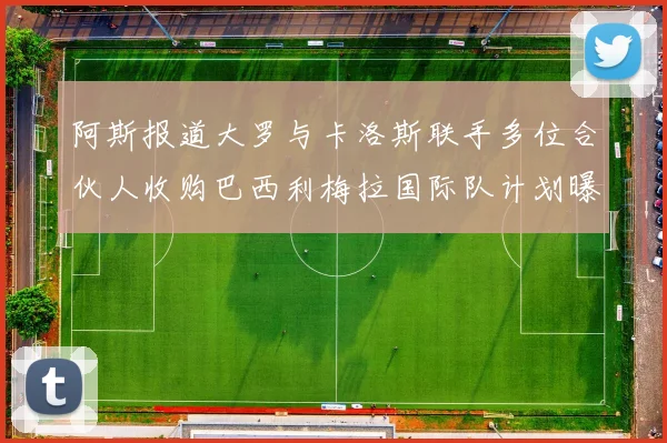 阿斯报道大罗与卡洛斯联手多位合伙人收购巴西利梅拉国际队计划曝光