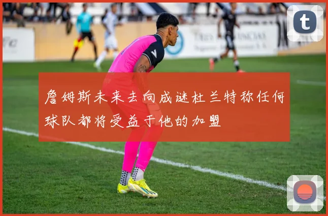詹姆斯未来去向成谜杜兰特称任何球队都将受益于他的加盟