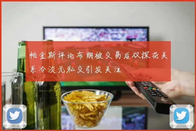 帕金斯评论布朗被交易后双探花关系冷淡无私交引发关注