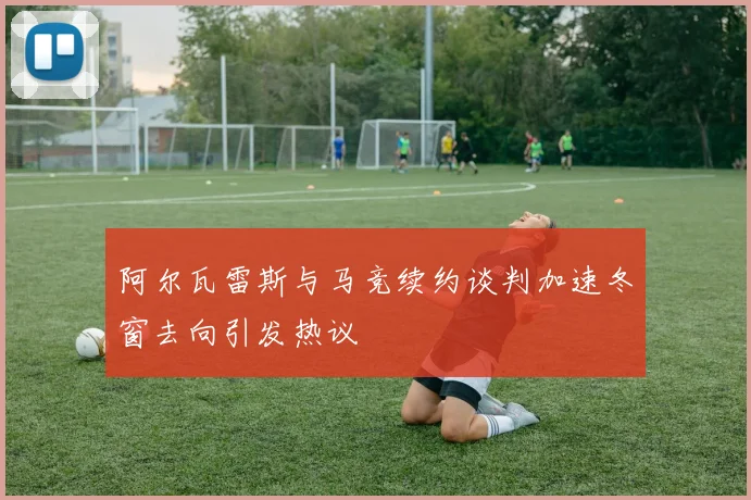 阿尔瓦雷斯与马竞续约谈判加速冬窗去向引发热议