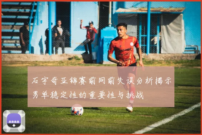 石宇奇亚锦赛前网前失误分析揭示男单稳定性的重要性与挑战