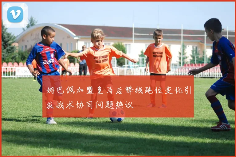 姆巴佩加盟皇马后锋线跑位变化引发战术协同问题热议