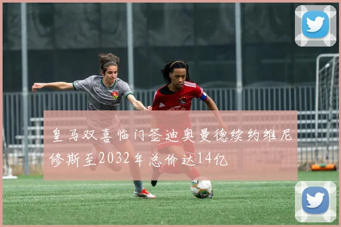 皇马双喜临门签迪奥曼德续约维尼修斯至2032年总价达14亿
