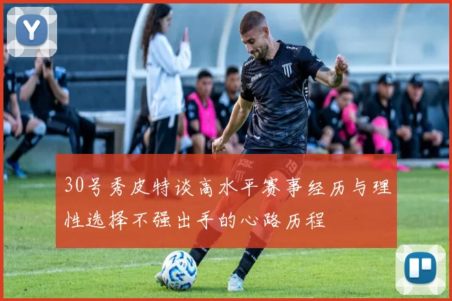 30号秀皮特谈高水平赛事经历与理性选择不强出手的心路历程