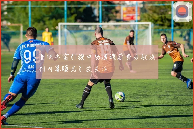 曼联冬窗引援中场遭遇薪资分歧谈判内幕曝光引发关注