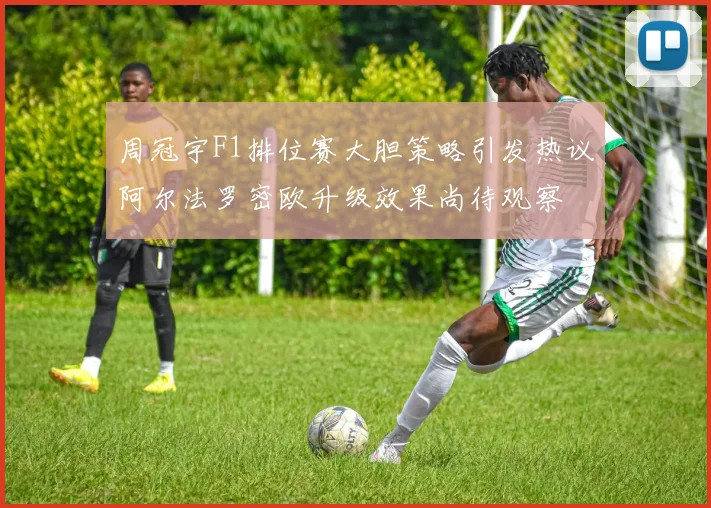 周冠宇F1排位赛大胆策略引发热议阿尔法罗密欧升级效果尚待观察