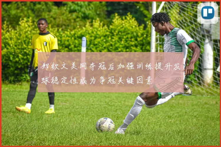 郑钦文美网夺冠后加强训练提升发球稳定性成为争冠关键因素
